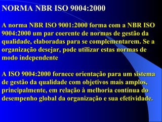 NORMA NBR ISO 9004:2000 A norma NBR ISO 9001:2000 forma com a NBR ISO 9004:2000 um par coerente de normas de gestão da qualidade, elaboradas para se complementarem. Se a organização desejar, pode utilizar estas normas de modo independente A ISO 9004:2000 fornece orientação para um sistema de gestão da qualidade com objetivos mais amplos, principalmente, em relação à melhoria contínua do desempenho global da organização e sua efetividade. 