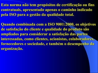 Esta norma não tem propósitos de certificação ou fins contratuais, apresentado apenas o caminho indicado pela ISO para a gestão da qualidade total.  Quando combinada com a ISO 9001:2000, os objetivos de satisfação do cliente e qualidade do produto são ampliados para considerar a satisfação das partes interessadas, como clientes, acionistas, colaboradores, fornecedores e sociedade, e também o desempenho da organização. 