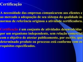 Certificação A necessidade das empresas comunicarem aos clientes e ao mercado a adequação de seu sistema da qualidade às normas de referência originou a atividade certificadora. Certificação  é um conjunto de atividades desenvolvidas por um organismo independente, sem relação comercial, com o objetivo de atestar publicamente, por escrito, que determinado produto ou processo está conforme com os requisitos especificados. 