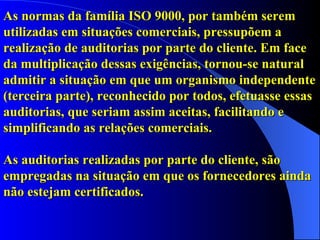 As normas da família ISO 9000, por também serem utilizadas em situações comerciais, pressupõem a realização de auditorias por parte do cliente. Em face da multiplicação dessas exigências, tornou-se natural admitir a situação em que um organismo independente (terceira parte), reconhecido por todos, efetuasse essas auditorias, que seriam assim aceitas, facilitando e simplificando as relações comerciais.  As auditorias realizadas por parte do cliente, são empregadas na situação em que os fornecedores ainda não estejam certificados. 