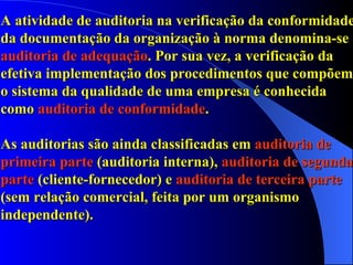 A atividade de auditoria na verificação da conformidade da documentação da organização à norma denomina-se  auditoria de adequação . Por sua vez, a verificação da efetiva implementação dos procedimentos que compõem o sistema da qualidade de uma empresa é conhecida como  auditoria de conformidade .  As auditorias são ainda classificadas em  auditoria de primeira parte  (auditoria interna),  auditoria de segunda parte  (cliente-fornecedor) e  auditoria de terceira parte  (sem relação comercial, feita por um organismo independente). 