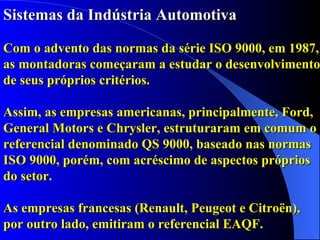Sistemas da Indústria Automotiva Com o advento das normas da série ISO 9000, em 1987, as montadoras começaram a estudar o desenvolvimento de seus próprios critérios. Assim, as empresas americanas, principalmente, Ford, General Motors e Chrysler, estruturaram em comum o referencial denominado QS 9000, baseado nas normas ISO 9000, porém, com acréscimo de aspectos próprios do setor.   As empresas francesas (Renault, Peugeot e Citroën), por outro lado, emitiram o referencial EAQF.  