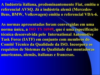 A Indústria italiana, predominantemente Fiat, emitiu o referencial AVSQ. Já a indústria alemã (Mercedes-Bens, BMW, Volkswagen) emitiu o referencial VDA-6. As normas apresentadas foram convergidas em uma norma única, a  ISO TS 16949 , que é uma especificação técnica desenvolvida pelo  International Automotive Task Force (IATF) em conjunto com membros do Comitê Técnico da Qualidade da ISO. Incorpora os requisitos de Sistemas da Qualidade das montadoras americanas, alemãs, italianas e francesas.   