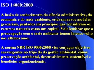 ISO 14000:2000 A fusão de conhecimento da ciência administrativa, da economia e do meio ambiente, criaram novos modelos gerenciais, pautados em princípios que consideram os recursos naturais como um capital. Vale lembrar que a preocupação com o meio ambiente tomou intenso vulto nos últimos anos. A norma NBR ISO 9000:2000 visa conjugar objetivos convergentes no tripé da da gestão ambiental, como: preservação ambiental, desenvolvimento sustentável e benefícios organizacionais.   