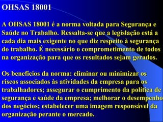 OHSAS 18001  A OHSAS 18001 é a norma voltada para Segurança e Saúde no Trabalho.   Ressalta-se que a legislação está a cada dia mais exigente no que diz respeito à segurança do trabalho. É necessário o comprometimento de todos na organização para que os resultados sejam gerados.  Os benefícios da norma: eliminar ou minimizar os riscos associados às atividades da empresa para os trabalhadores; assegurar o cumprimento da política de segurança e saúde da empresa; melhorar o desempenho dos negócios; estabelecer uma imagem responsável da organização perante o mercado. 