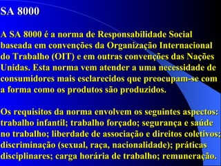 SA 8000 A SA 8000 é a norma de Responsabilidade Social baseada em convenções da Organização Internacional do Trabalho (OIT) e em outras convenções das Nações Unidas. Esta norma vem atender a uma necessidade de consumidores mais esclarecidos que preocupam-se com a forma como os produtos são produzidos. Os requisitos da norma envolvem os seguintes aspectos: trabalho infantil; trabalho forçado; segurança e saúde no trabalho; liberdade de associação e direitos coletivos; discriminação (sexual, raça, nacionalidade); práticas disciplinares; carga horária de trabalho; remuneração. 