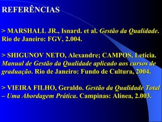 REFERÊNCIAS   > MARSHALL JR., Isnard. et al.  Gestão da Qualidade . Rio de Janeiro: FGV, 2.004.  > SHIGUNOV NETO, Alexandre; CAMPOS, Letícia.  Manual de Gestão da Qualidade aplicado aos cursos de graduação . Rio de Janeiro: Fundo de Cultura, 2004. > VIEIRA FILHO, Geraldo.  Gestão da Qualidade Total – Uma Abordagem Prática . Campinas: Alínea, 2.003. 