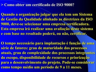 > Como obter um certificado de ISO 9000? Quando a organização julgar que ela tem um Sistema de Gestão da Qualidade alinhado as diretrizes da ISO 9000, deve-se selecionar uma empresa certificadora. Esta empresa irá realizar uma avaliação deste sistema e com base no resultado poderá, ou não, certificar.  O tempo necessário para implantação é função de uma série de fatores: grau de maturidade dos processos atuais, grau de complexidade dos processos integrantes do escopo, disponibilidade de recursos e priorização para o desenvolvimento do projeto. Pode-se considerar como tempo médio um período de 9 a 11 meses. 