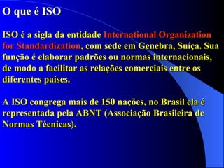 O que é ISO ISO é a sigla da entidade  International Organization for Standardization , com sede em Genebra, Suíça. Sua função é elaborar padrões ou normas internacionais, de modo a facilitar as relações comerciais entre os diferentes países.  A ISO congrega mais de 150 nações, no Brasil ela é representada pela ABNT (Associação Brasileira de Normas Técnicas).   