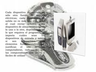 Cada dispositivo de entrada es sólo otra fuente de señales eléctricas; cada dispositivo de salida no es más que otro lugar al cual enviar señales; cada dispositivo de almacenamiento es lo uno o lo otro, dependiendo de lo que requiera el programa; no importa cuáles sean los dispositivos de entrada y salida si son compatibles. Los elementos fundamentales que justifican el uso de las computadoras, radican en que las computadoras son útiles y fáciles de utilizar 
