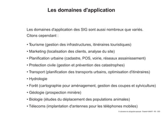© Laboratoire de cartographie appliquée - Élisabeth HABERT - IRD - 2000
Les domaines d'application
Les domaines d'application des SIG sont aussi nombreux que variés.
Citons cependant :
• Tourisme (gestion des infrastructures, itinéraires touristiques)
• Marketing (localisation des clients, analyse du site)
• Planification urbaine (cadastre, POS, voirie, réseaux assainissement)
• Protection civile (gestion et prévention des catastrophes)
• Transport (planification des transports urbains, optimisation d'itinéraires)
• Hydrologie
• Forêt (cartographie pour aménagement, gestion des coupes et sylviculture)
• Géologie (prospection minière)
• Biologie (études du déplacement des populations animales)
• Télecoms (implantation d'antennes pour les téléphones mobiles)
 