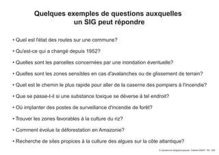 © Laboratoire de cartographie appliquée - Élisabeth HABERT - IRD - 2000
Quelques exemples de questions auxquelles
un SIG peut répondre
• Quel est l'état des routes sur une commune?
• Qu'est-ce qui a changé depuis 1952?
• Quelles sont les parcelles concernées par une inondation éventuelle?
• Quelles sont les zones sensibles en cas d'avalanches ou de glissement de terrain?
• Quel est le chemin le plus rapide pour aller de la caserne des pompiers à l'incendie?
• Que se passe-t-il si une substance toxique se déverse à tel endroit?
• Où implanter des postes de surveillance d'incendie de forêt?
• Trouver les zones favorables à la culture du riz?
• Comment évolue la déforestation en Amazonie?
• Recherche de sites propices à la culture des algues sur la côte atlantique?
 