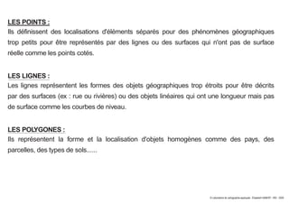 LES POINTS :
Ils définissent des localisations d'éléments séparés pour des phénomènes géographiques
trop petits pour être représentés par des lignes ou des surfaces qui n'ont pas de surface
réelle comme les points cotés.
LES LIGNES :
Les lignes représentent les formes des objets géographiques trop étroits pour être décrits
par des surfaces (ex : rue ou rivières) ou des objets linéaires qui ont une longueur mais pas
de surface comme les courbes de niveau.
LES POLYGONES :
Ils représentent la forme et la localisation d'objets homogènes comme des pays, des
parcelles, des types de sols......
© Laboratoire de cartographie appliquée - Élisabeth HABERT - IRD - 2000
 