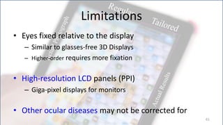 Limitations
• Eyes fixed relative to the display
   – Similar to glasses-free 3D Displays
   – Higher-order requires more fixation


• High-resolution LCD panels (PPI)
   – Giga-pixel displays for monitors

• Other ocular diseases may not be corrected for
                                                   61
 