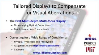Tailored Displays to Compensate
           for Visual Aberrations
• The First Multi-depth Multi-focus Display
   – Time-varying Optical Corrections
   – Resolution around 1 arc minute


• Correcting for a Wide Range of Conditions:
   – Myopia, Hyperopia and Presbyopia
   – Astigmatism and High-order aberrations
   – Cataracts
                      www.TailoredDisplays.com
 