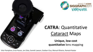 CATRA: Quantitative
                                                            Cataract Maps
                                                                    Unique, low-cost
                                                                quantitative lens mapping
Vitor Pamplona, Erick Passos, Jan Zizka, Everett Lawson, Esteban Clua, Manuel Oliveira, Ramesh Raskar
 