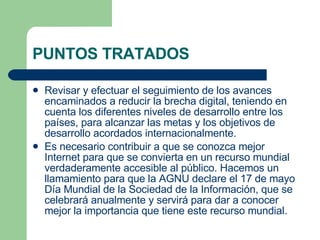 PUNTOS TRATADOS Revisar y efectuar el seguimiento de los avances encaminados a reducir la brecha digital, teniendo en cuenta los diferentes niveles de desarrollo entre los países, para alcanzar las metas y los objetivos de desarrollo acordados internacionalmente.  Es necesario contribuir a que se conozca mejor Internet para que se convierta en un recurso mundial verdaderamente accesible al público. Hacemos un llamamiento para que la AGNU declare el 17 de mayo Día Mundial de la Sociedad de la Información, que se celebrará anualmente y servirá para dar a conocer mejor la importancia que tiene este recurso mundial. 