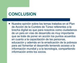 CONCLUSION Nuestra opinión sobre los temas tratados en el Plan de Acción de la Cumbre de Túnez referentes a la brecha digital es que para nosotros como ciudadanos de un país en vías de desarrollo es muy importante que se trate de poner en acción los puntos acuerdos en cuanto a la capacitación de las personas, educación y además en la erradicación de la pobreza para así fomentar el desarrollo teniendo acceso a la información mundial y a la tecnología, compartiendo información entre los socios. 