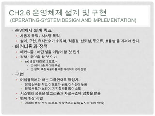 CH2.6 운영체제 설계 및 구현
(OPERATING-SYSTEM DESIGN AND IMPLEMENTATION)

• 운영체제 설계 목표
  • 사용자 목적 / 시스템 목적
  • 설계, 구현, 유지보수가 쉬우며, 적응성, 신뢰성, 무오류, 효율성 을 가져야 한다.
• 메커니즘 과 정책
  • 메커니즘 : 어떤 일을 어떻게 할 것 인가
  • 정책 : 무엇을 할 것 인가
   • ex) 중앙처리장치 보호 –
       •   ① 메커니즘: 타이머 구성
       •   ② 정책: 특정 사용자를 위한 타이머의 길이 설정

• 구현
  • 어셈블리어가 아닌 고급언어로 작성시…
   • 장점:신속한 작성,이해도가 높음,이식성이 높음
   • 단점:속도가 느리며, 기억장치를 많이 소모
  • 시스템의 성능은 알고리즘과 자료구조에 영향을 받음
  • 병목 현상 식별
   • 시스템 동작 추적 리스트 작성모의실험(실시간 성능 측정)
 