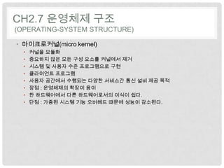 CH2.7 운영체제 구조
(OPERATING-SYSTEM STRUCTURE)

• 마이크로커널(micro kernel)
  •   커널을 모듈화
  •   중요하지 않은 모든 구성 요소를 커널에서 제거
  •   시스템 및 사용자 수준 프로그램으로 구현
  •   클라이언트 프로그램
  •   사용자 공간에서 수행되는 다양한 서비스간 통신 설비 제공 목적
  •   장점 : 운영체제의 확장이 용이
  •   한 하드웨어에서 다른 하드웨어로서의 이식이 쉽다.
  •   단점 : 가증된 시스템 기능 오버헤드 때문에 성능이 감소된다.
 