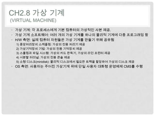 CH2.8 가상 기계
(VIRTUAL MACHINE)
• 가상 기계: 각 프로세스에게 기본 컴퓨터의 가상적인 사본 제공.
• 가상 기계 소프트웨어: 여러 개의 가상 기계를 하나의 물리적 기계에 다중 프로그래밍 함
• H/W 측면: 실제 컴퓨터 자원들은 가상 기계를 만들기 위해 공유됨
  1) 중앙처리장치 스케줄링: 가상의 전용 처리기 제공
  2) 가상기억장치 기법: 가상의 전용 기억장치 제공
  3) 스풀링과 파일 시스템: 가상의 카드 판독기, 가상의 라인 프린터 제공
  4) 시분할 터미널: 가상의 전용 콘솔 제공
  5) 소형 디스크(minidisk): 물리적 디스크에서 필요한 트랙을 할당하여 가상의 디스크 제공
• OS 측면: 사용자는 주어진 가상기계 위에 단일 사용자 대화형 운영체제 CMS를 수행
 