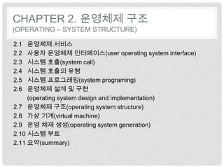 CHAPTER 2. 운영체제 구조
(OPERATING – SYSTEM STRUCTURE)

2.1  운영체제 서비스
2.2  사용자 운영체제 인터페이스(user operating system interface)
2.3  시스템 호출(system call)
2.4  시스템 호출의 유형
2.5  시스템 프로그래밍(system programing)
2.6  운영체제 설계 및 구현
     (operating system design and implementation)
2.7 운영체제 구조(operating system structure)
2.8 가상 기계(virtual machine)
2.9 운영 체제 생성(operating system generation)
2.10 시스템 부트
2.11 요약(summary)
 
