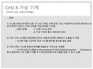 CH2.8 가상 기계
(VIRTUAL MACHINE)
• 장점

1) 시스템 자원의 완전한 보호: 각 가상 기계는 다른 모든 가상 기계로부터 완전히 분리되어 보
안의 문제가 없으나, 반면 자원을 직접 공유할 수 없음
      → (공유 방법)  ① 소형 디스크 공유
                 ② 가상 기계의 통신 네트워크 정의

2) 가상 기계 시스템은 운영체제 연구와 개발에 완벽한 매체로서 사용될 수 있음
      → 시스템 개발 시간에도 정규 시스템 동작을 중단할 필요 없음

3) 가상기계는 시스템 호환성 문제를 해결하는 수단으로 사용됨
      → 선 마이크로시스템(Sun Microsystems)과 DEC(Digital Equipment Corporation)
등의 컴퓨터에 가상 인텔 기계를 두어 MS-DOS용 프로그램을 실행 시 킬 수 있음
 
