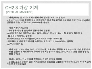 CH2.8 가상 기계
(VIRTUAL MACHINE)
• 자바(Java): 선 마이크로시스템사에서 설계한 프로그래밍 언어
→ 자바 언어에 의해 작성된 자바 프로그램은 자바 컴파일러에 의해 자바 가상 기계(JVM)에서
실행될 수 있는 바이트코드(bytecode)를 생성함

• 자바 가상 기계(JVM)
- 여러 종류의 범용 운영체제 컴퓨터에서 실행됨
ex) IBM 호환 PC, 매킨토시, Unix 워크스테이션 및 서버, IBM 소형 및 대형 컴퓨터 등
- 웹 브라우저에서도 실행됨
ex) 마이크로소프트 익스플로러, 넷스케이프 커뮤니케이터 등
- 하드웨어 상에서 직접 자바를 수행하는 작은 크기의 JavaOS에서 실행됨
ex) 무선전화기 등

• 자바 가상 기계는 산술, 논리, 데이터 이동, 흐름 제어 명령을 포함하는 스택 기반 명령어 세
  트를 실현하며, 하드웨어에 구축하기에 복잡한 객체 생성, 조작, 메소드 호출 명령 등을 실
  현할 수 있음

• 자바의 설계는 가상 기계를 구현하는 완벽한 환경을 제공함
→ 바이트 코드는 기반이 되는 기계의 보안과 신뢰성을 위협하는 명령인지 검사된 후 만족되지
않으면 수행되지 않음
 