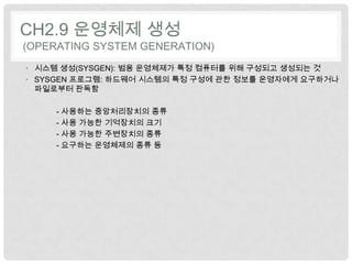 CH2.9 운영체제 생성
(OPERATING SYSTEM GENERATION)
• 시스템 생성(SYSGEN): 범용 운영체제가 특정 컴퓨터를 위해 구성되고 생성되는 것
• SYSGEN 프로그램: 하드웨어 시스템의 특정 구성에 관한 정보를 운영자에게 요구하거나
  파일로부터 판독함

     - 사용하는 중앙처리장치의 종류
     - 사용 가능한 기억장치의 크기
     - 사용 가능한 주변장치의 종류
     - 요구하는 운영체제의 종류 등
 