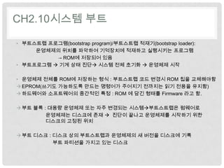 CH2.10시스템 부트

• 부트스트랩 프로그램(bootstrap program)/부트스트랩 적재기(bootstrap loader):
     운영체제의 위치를 파악하여 기억장치에 적재하고 실행시키는 프로그램
          → ROM에 저장되어 있음
• 부트프로그램  기계 상태 진단 시스템 전체 초기화  운영체제 시작

• 운영체제 전체를 ROM에 저장하는 형식 : 부트스트랩 코드 변경시 ROM 칩을 교체해야함
 EPROM(쓰기도 가능하도록 만드는 명령어가 주어지기 전까지는 읽기 전용을 유지함)
 하드웨어와 소프트웨어의 중간적인 특정 : ROM 에 담긴 형태를 Firmware 라고 함.

 부트 블록 : 대용량 운영체제 또는 자주 변경되는 시스템부트스트랩은 펌웨어로
         운영체제는 디스크에 존재  진단이 끝나고 운영체제를 시작하기 위한
         디스크의 고정된 위치

 부트 디스크 : 디스크 상의 부트스트랩과 운영체제의 새 버전을 디스크에 기록
           부트 파티션을 가지고 있는 디스크
 
