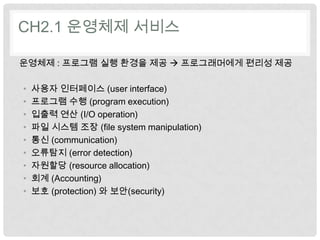 CH2.1 운영체제 서비스

운영체제 : 프로그램 실행 환경을 제공  프로그래머에게 편리성 제공

•   사용자 인터페이스 (user interface)
•   프로그램 수행 (program execution)
•   입출력 연산 (I/O operation)
•   파일 시스템 조장 (file system manipulation)
•   통신 (communication)
•   오류탐지 (error detection)
•   자원할당 (resource allocation)
•   회계 (Accounting)
•   보호 (protection) 와 보안(security)
 
