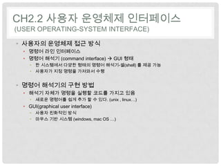 CH2.2 사용자 운영체제 인터페이스
(USER OPERATING-SYSTEM INTERFACE)

• 사용자의 운영체제 접근 방식
  • 명령어 라인 인터페이스
  • 명령어 해석기 (command interface)  GUI 형태
     • 한 시스템에서 다양한 형태의 명령어 해석기-셀(shell) 를 제공 가능
     • 사용자가 지정 명령을 가져와서 수행


• 명령어 해석기의 구현 방법
  • 해석기 자체가 명령을 실행할 코드를 가지고 있음
     • 새로운 명령어를 쉽게 추가 할 수 있다. (unix , linux…)
  • GUI(graphical user interface)
     • 사용자 친화적인 방식
     • 마우스 기반 시스템 (windows, mac OS …)
 