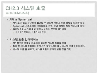 CH2.3 시스템 호출
(SYSTEM CALL)

• API vs System call
  • API: 보다 쉽고 간단하게 접근할 수 있도록 서비스 이용 방법을 정의한 함수
  • System call: 소프트웨어 인터럽트로 수행, 운영 체제의 특정 서비스를 요청
  • 일반적으로 시스템 콜을 직접 사용하는 것보다 API 사용
    • 사용하기 편해서… / 호환성의 문제


• 시스템 호출 인터페이스
  • API 함수의 호출을 가로채어 필요한 시스템 호출을 호출
  • 통상 각 시스템 호출에는 인덱스가 할당테이블 = 시스템 호출 인터페이스
  • 시스템 호출 을 부르고, 시스템 호출의 상태와 반환 값을 리턴
 
