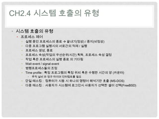 CH2.4 시스템 호출의 유형

• 시스템 호출의 유형
 • 프로세스 제어
  •   실행 중인 프로세스의 종료  끝내기(정상) / 중지(비정상)
  •   다중 프로그램 실행시의 서로간의 적재 / 실행
  •   프로세스 생성, 종료
  •   프로세스 속성(작업의 우선순위/시간) 획득, 프로세스 속성 결정
  •   작업 혹은 프로세스의 실행 종료 의 기다림
  •   Wait event / signal event
  •   병행프로세스들의 조정
  •   Time profile : 특정 프로그램의 특정 위치 혹은 수행한 시간의 양 (카운터)
       •   추적 실비 와 정규 타이머 인터럽트를 필요
  • 단일 태스킹 : 컴퓨터가 시동 시 하나의 명령어 해석기만 호출 (MS-DOS)
  • 다중 태스킹 : 사용자가 시스템에 로그인시 사용자가 선택한 셀이 선택(FreeBSD)
 