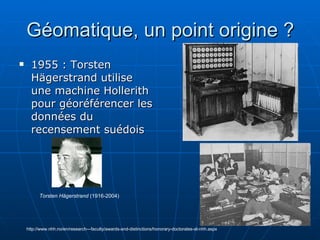 Géomatique, un point origine ? 1955 : Torsten Hägerstrand utilise une machine Hollerith pour géoréférencer les données du recensement suédois http://www.nhh.no/en/research---faculty/awards-and-distinctions/honorary-doctorates-at-nhh.aspx Torsten Hägerstrand  (1916-2004) 