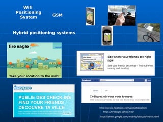 GSM Wifi  Positioning System Hybrid positioning systems   http://www.google.com/mobile/latitude/index.html http://fireeagle.yahoo.net/ http://www.facebook.com/about/location 