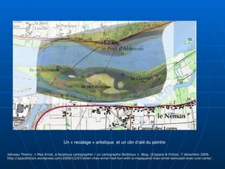 Un « recalage » artistique  et un clin d’œil du peintre Joliveau Thierry. « Max Ernst, a facetious cartographer / un cartographe facétieux ». Blog.  (E)space & Fiction , 7 décembre 2009.  http://spacefiction.wordpress.com/2009/12/07/when-max-ernst-had-fun-with-a-mapquand-max-ernst-samusait-avec-une-carte/  . 