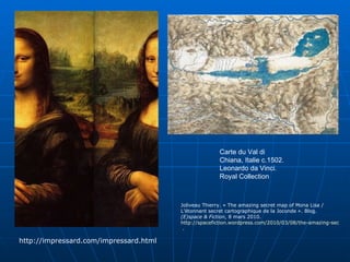 Carte du Val di Chiana, Italie c.1502. Leonardo da Vinci. Royal Collection  http://impressard.com/impressard.html Joliveau Thierry. « The amazing secret map of Mona Lisa / L’étonnant secret cartographique de la Joconde ». Blog.  (E)space & Fiction , 8 mars 2010.  http://spacefiction.wordpress.com/2010/03/08/the-amazing-secret-map-of-mona-lisa-letonnant-secret-cartographique-de-la-joconde/  . 