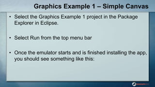 Graphics Example 1 – Simple Canvas
• Select the Graphics Example 1 project in the Package
Explorer in Eclipse.
• Select Run from the top menu bar
• Once the emulator starts and is finished installing the app,
you should see something like this:
 