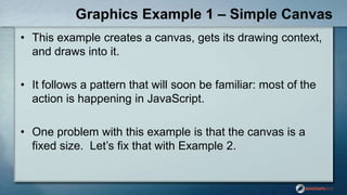 Graphics Example 1 – Simple Canvas
• This example creates a canvas, gets its drawing context,
and draws into it.
• It follows a pattern that will soon be familiar: most of the
action is happening in JavaScript.
• One problem with this example is that the canvas is a
fixed size. Let‟s fix that with Example 2.
 