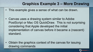 Graphics Example 3 – More Drawing
• This example gives a sense of what can be drawn.
• Canvas uses a drawing system similar to Adobe
PostScript or Mac OS QuickDraw. This is not surprising
considering that Apple developed the initial
implementation of canvas before it became a (nascent)
standard.
• Obtain the graphics context of the canvas for issuing
drawing commands
 