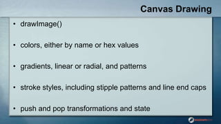 Canvas Drawing
• drawImage()
• colors, either by name or hex values
• gradients, linear or radial, and patterns
• stroke styles, including stipple patterns and line end caps
• push and pop transformations and state
 