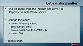 Let’s make a pattern
• Find an image from the internet and save it to
GraphicsExample3/assets/www
• Change this code:
– context.fillStyle=gradient;
– context.beginPath();
– context.arc(55,155,40,0,2*Math.PI);
– context.fill();
• To this code:
 