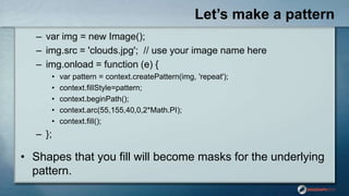 Let’s make a pattern
– var img = new Image();
– img.src = 'clouds.jpg'; // use your image name here
– img.onload = function (e) {
• var pattern = context.createPattern(img, 'repeat');
• context.fillStyle=pattern;
• context.beginPath();
• context.arc(55,155,40,0,2*Math.PI);
• context.fill();
– };
• Shapes that you fill will become masks for the underlying
pattern.
 