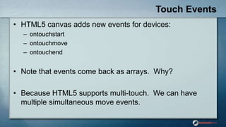 Touch Events
• HTML5 canvas adds new events for devices:
– ontouchstart
– ontouchmove
– ontouchend
• Note that events come back as arrays. Why?
• Because HTML5 supports multi-touch. We can have
multiple simultaneous move events.
 