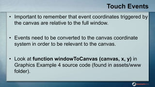 Touch Events
• Important to remember that event coordinates triggered by
the canvas are relative to the full window.
• Events need to be converted to the canvas coordinate
system in order to be relevant to the canvas.
• Look at function windowToCanvas (canvas, x, y) in
Graphics Example 4 source code (found in assets/www
folder).
 