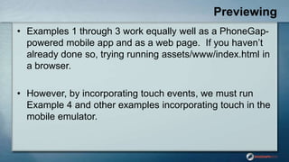 Previewing
• Examples 1 through 3 work equally well as a PhoneGap-
powered mobile app and as a web page. If you haven‟t
already done so, trying running assets/www/index.html in
a browser.
• However, by incorporating touch events, we must run
Example 4 and other examples incorporating touch in the
mobile emulator.
 