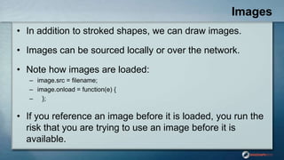 Images
• In addition to stroked shapes, we can draw images.
• Images can be sourced locally or over the network.
• Note how images are loaded:
– image.src = filename;
– image.onload = function(e) {
– };
• If you reference an image before it is loaded, you run the
risk that you are trying to use an image before it is
available.
 