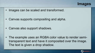 Images
• Images can be scaled and transformed.
• Canvas supports compositing and alpha.
• Canvas also support shadows.
• The example uses an RGBA color value to render semi-
transparent text and have it composited over the image.
The text is given a drop shadow.
 