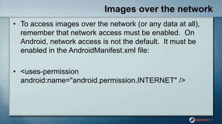 Images over the network
• To access images over the network (or any data at all),
remember that network access must be enabled. On
Android, network access is not the default. It must be
enabled in the AndroidManifest.xml file:
• <uses-permission
android:name="android.permission.INTERNET" />
 